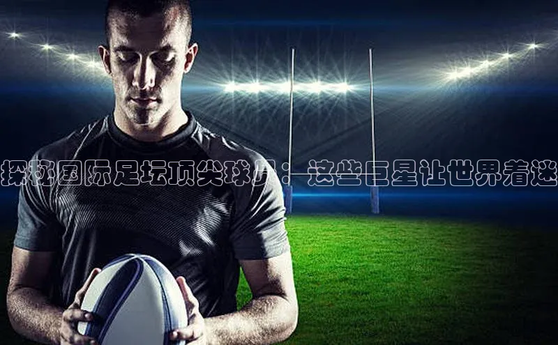 天辰平台登陆入口彩讯股份探秘国际足坛顶尖球员：这些巨星让世界着迷
