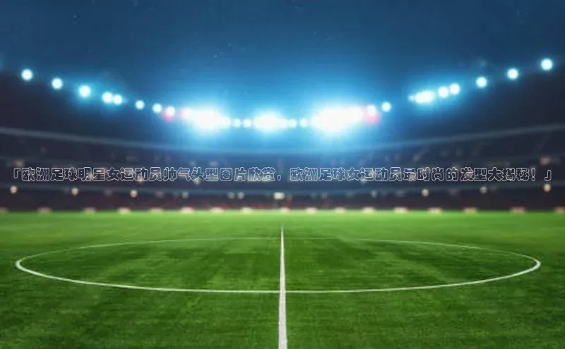 天辰登录平台官网同程「欧洲足球明星女运动员帅气头型图片欣赏，欧洲足球女运动员最时尚的发型大揭秘！」