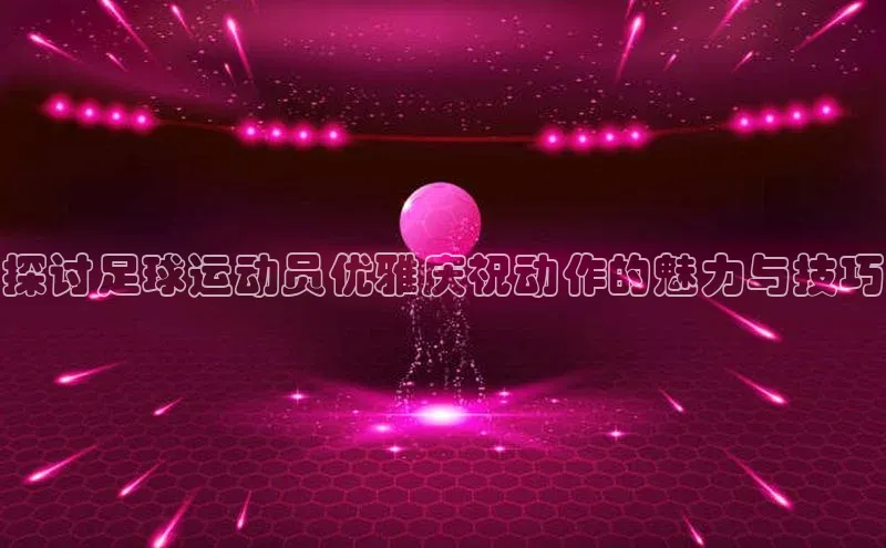 天辰娱乐京东探讨足球运动员优雅庆祝动作的魅力与技巧