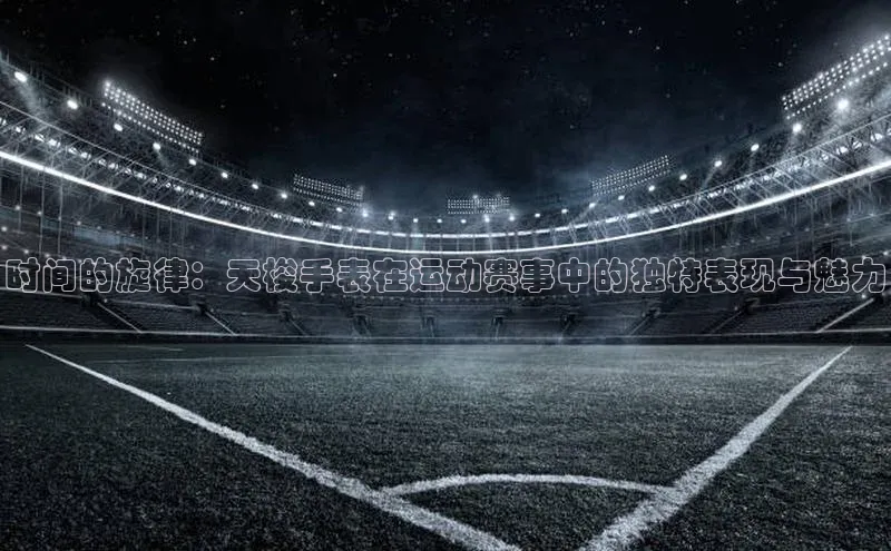 时间的旋律：天梭手表在运动赛事中的独特表现与魅力